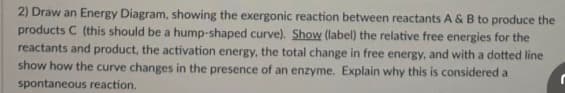 2) Draw an Energy Diagram, showing the exergonic reaction between reactants A & B to produce the
products C (this should be a hump-shaped curve). Show (label) the relative free energies for the
reactants and product, the activation energy, the total change in free energy, and with a dotted line
show how the curve changes in the presence of an enzyme. Explain why this is considered a
spontaneous reaction.