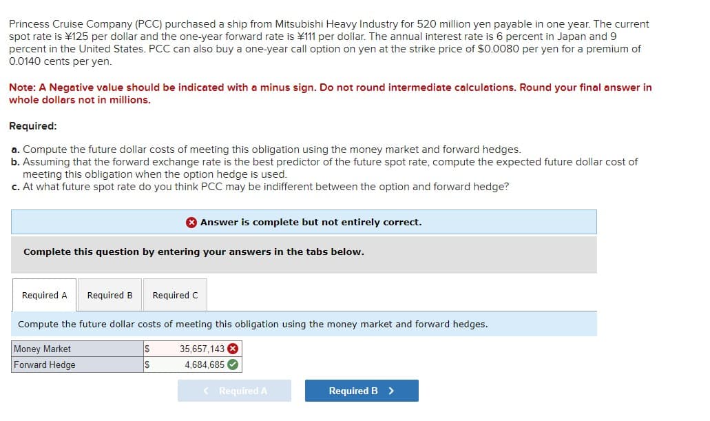 Princess Cruise Company (PCC) purchased a ship from Mitsubishi Heavy Industry for 520 million yen payable in one year. The current
spot rate is ¥125 per dollar and the one-year forward rate is ¥111 per dollar. The annual interest rate is 6 percent in Japan and 9
percent in the United States. PCC can also buy a one-year call option on yen at the strike price of $0.0080 per yen for a premium of
0.0140 cents per yen.
Note: A Negative value should be indicated with a minus sign. Do not round intermediate calculations. Round your final answer in
whole dollars not in millions.
Required:
a. Compute the future dollar costs of meeting this obligation using the money market and forward hedges.
b. Assuming that the forward exchange rate is the best predictor of the future spot rate, compute the expected future dollar cost of
meeting this obligation when the option hedge is used.
c. At what future spot rate do you think PCC may be indifferent between the option and forward hedge?
> Answer is complete but not entirely correct.
Complete this question by entering your answers in the tabs below.
Required A Required B
Compute the future dollar costs of meeting this obligation using the money market and forward hedges.
$
$
Money Market
Forward Hedge
Required C
35,657,143 x
4,684,685✔
< Required A
Required B >
