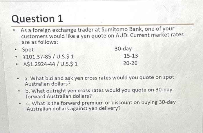Question 1
As a foreign exchange trader at Sumitomo Bank, one of your
customers would like a yen quote on AUD. Current market rates
are as follows:
Spot
●
●
●
¥101.37-85/U.S.$ 1
A$1.2924-44/U.S.$ 1
30-day
15-13
20-26
a. What bid and ask yen cross rates would you quote on spot
Australian dollars?
.
b. What outright yen cross rates would you quote on 30-day
forward Australian dollars?
•
c. What is the forward premium or discount on buying 30-day
Australian dollars against yen delivery?