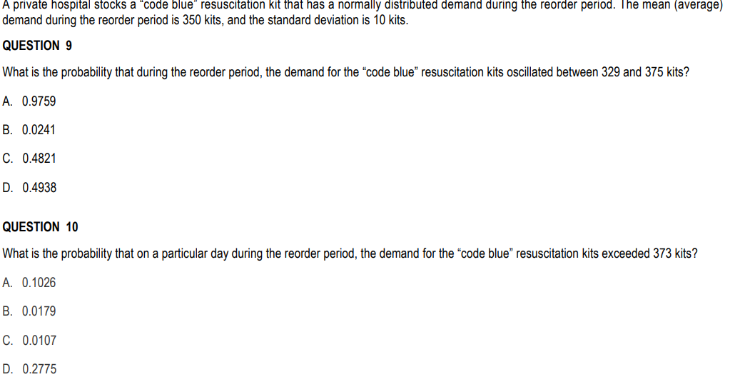 A private hospital stocks a "code blue" resuscitation kit that has a normally distributed demand during the reorder period. The mean (average)
demand during the reorder period is 350 kits, and the standard deviation is 10 kits.
QUESTION 9
What is the probability that during the reorder period, the demand for the "code blue" resuscitation kits oscillated between 329 and 375 kits?
A. 0.9759
B. 0.0241
C. 0.4821
D. 0.4938
QUESTION 10
What is the probability that on a particular day during the reorder period, the demand for the "code blue" resuscitation kits exceeded 373 kits?
A. 0.1026
B. 0.0179
C. 0.0107
D. 0.2775