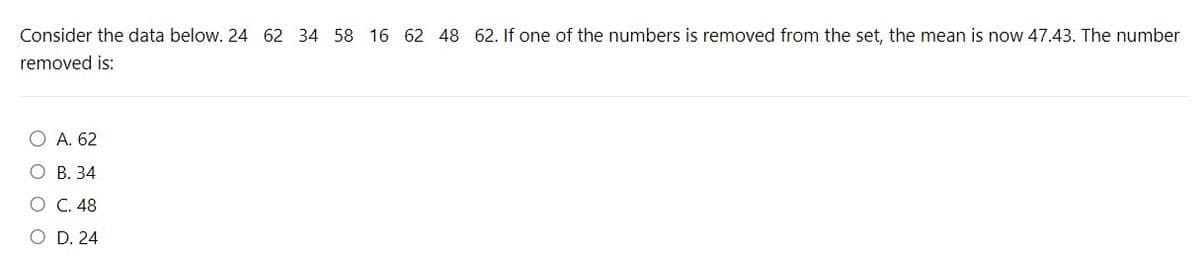 Consider the data below. 24 62 34 58 16 62 48 62. If one of the numbers is removed from the set, the mean is now 47.43. The number
removed is:
O A. 62
O B. 34
O C. 48
O D. 24