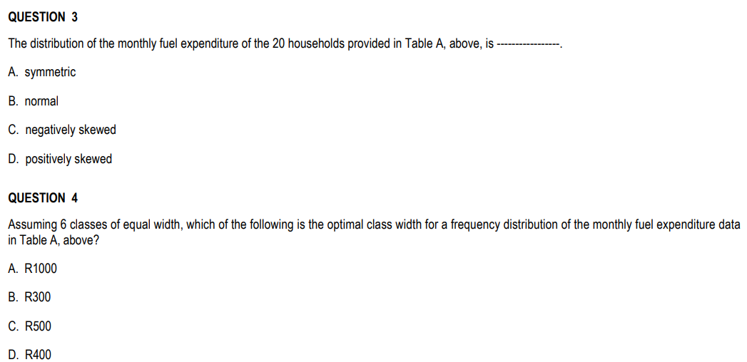 QUESTION 3
The distribution of the monthly fuel expenditure of the 20 households provided in Table A, above, is
A. symmetric
B. normal
C. negatively skewed
D. positively skewed
QUESTION 4
Assuming 6 classes of equal width, which of the following is the optimal class width for a frequency distribution of the monthly fuel expenditure data
in Table A, above?
A. R1000
B. R300
C. R500
D. R400