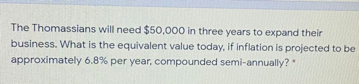 The Thomassians will need $50,000 in three years to expand their
business. What is the equivalent value today, if inflation is projected to be
approximately 6.8% per year, compounded semi-annually?*
