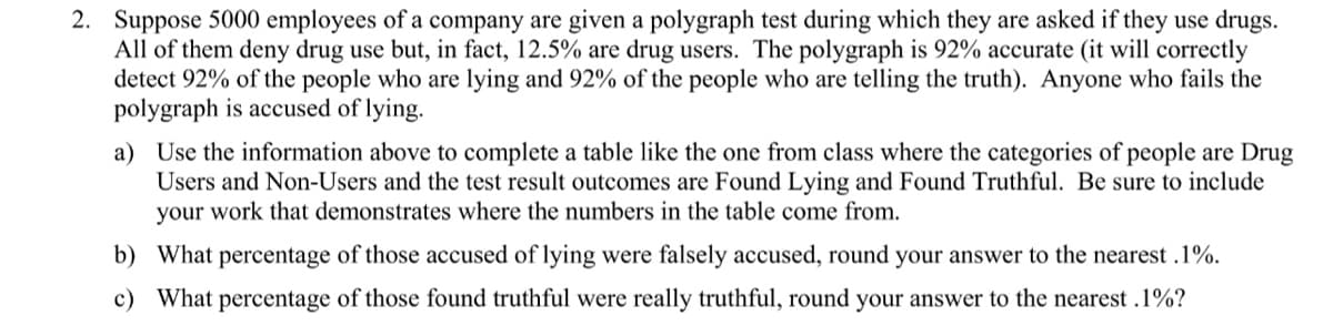 2. Suppose 5000 employees of a company are given a polygraph test during which they are asked if they use drugs.
All of them deny drug use but, in fact, 12.5% are drug users. The polygraph is 92% accurate (it will correctly
detect 92% of the people who are lying and 92% of the people who are telling the truth). Anyone who fails the
polygraph is accused of lying.
a) Use the information above to complete a table like the one from class where the categories of people are Drug
Users and Non-Users and the test result outcomes are Found Lying and Found Truthful. Be sure to include
your work that demonstrates where the numbers in the table come from.
b) What percentage of those accused of lying were falsely accused, round your answer to the nearest .1%.
c) What percentage of those found truthful were really truthful, round your answer to the nearest .1%?
