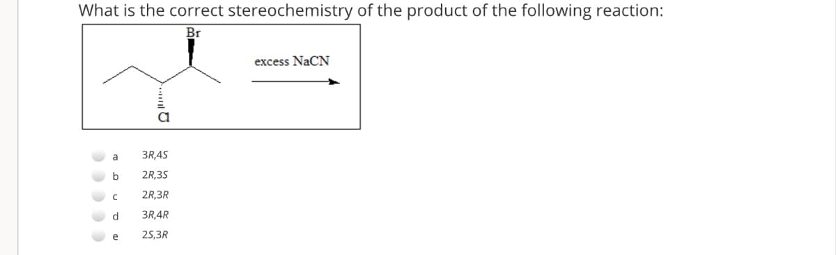 What is the correct stereochemistry of the product of the following reaction:
Br
excess NaCN
a
3R,4S
2R,35
2R,3R
3R,4R
e
25,3R
