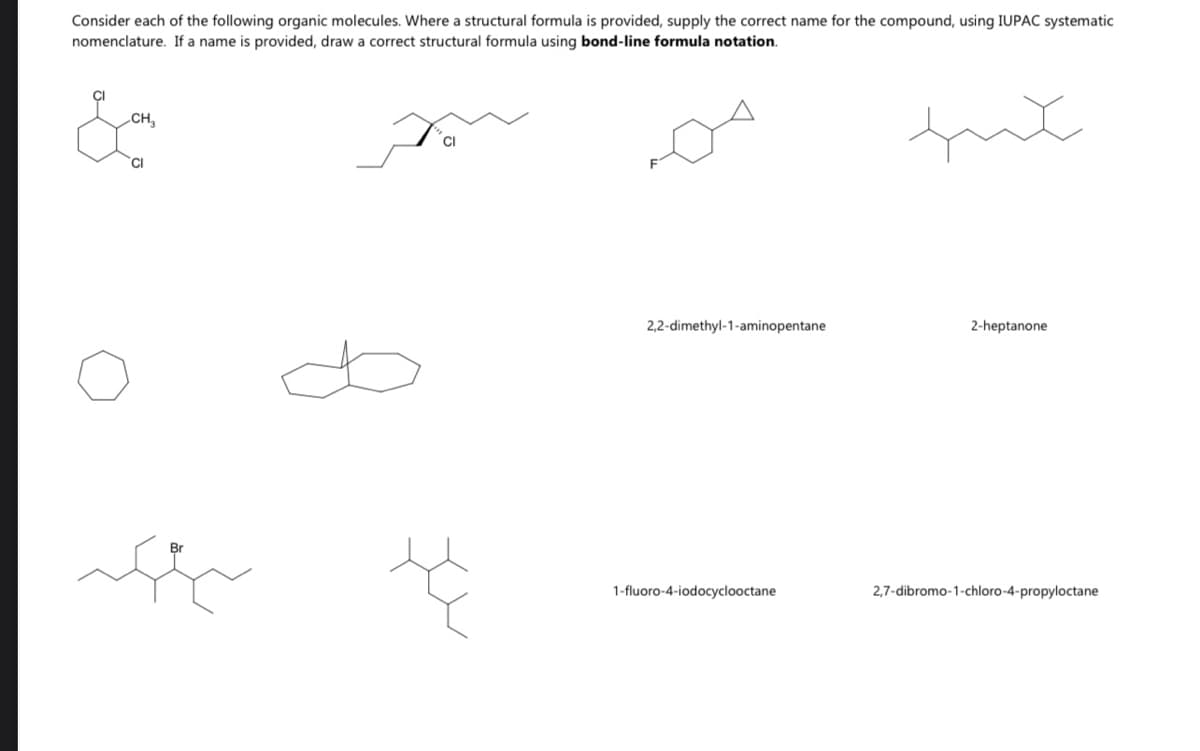 Consider each of the following organic molecules. Where a structural formula is provided, supply the correct name for the compound, using IUPAC systematic
nomenclature. If a name is provided, draw a correct structural formula using bond-line formula notation.
fut
CH
2,2-dimethyl-1-aminopentane
2-heptanone
1-fluoro-4-iodocyclooctane
2,7-dibromo-1-chloro-4-propyloctane
