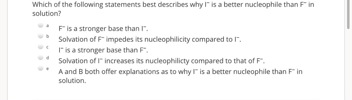 Which of the following statements best describes why I- is a better nucleophile than F in
solution?
a
F is a stronger base than l-.
b
Solvation of F impedes its nucleophilicity compared to l".
F is a stronger base than F".
Solvation of I- increases its nucleophilicty compared to that of F.
e
A and B both offer explanations as to why I- is a better nucleophile than F in
solution.
