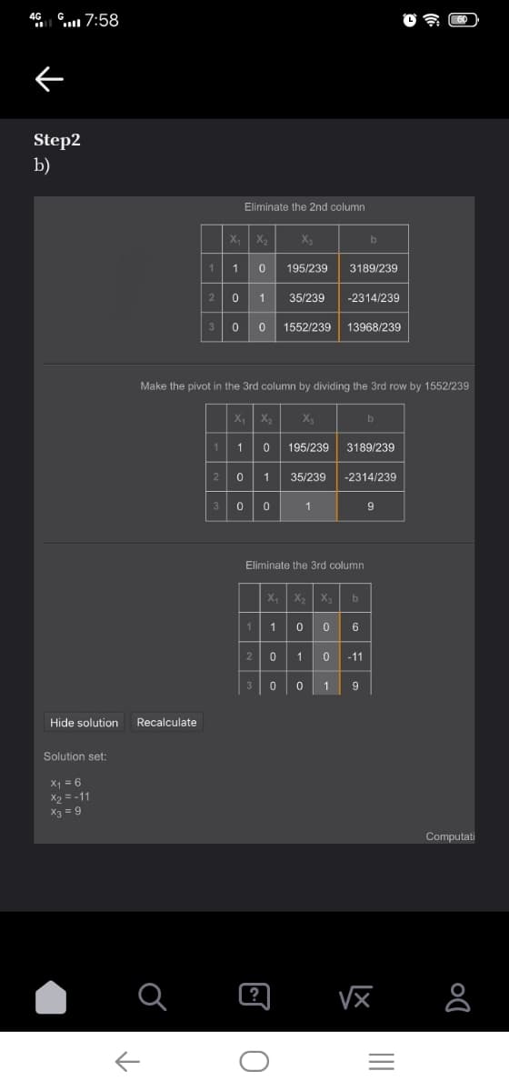 46 . 7:58
Step2
b)
Eliminate the 2nd column
X, X2
b
1
195/239
3189/239
1
35/239
-2314/239
3
1552/239
13968/239
Make the pivot in the 3rd column by dividing the 3rd row by 1552/239
X,
X
by
1.
195/239
3189/239
1
35/239
-2314/239
3
Eliminate the 3rd column
X,
X,
X3
1
-11
3
1
Hide solution
Recalculate
Solution set:
X = 6
X2 = -11
X3 = 9
Computati
II
