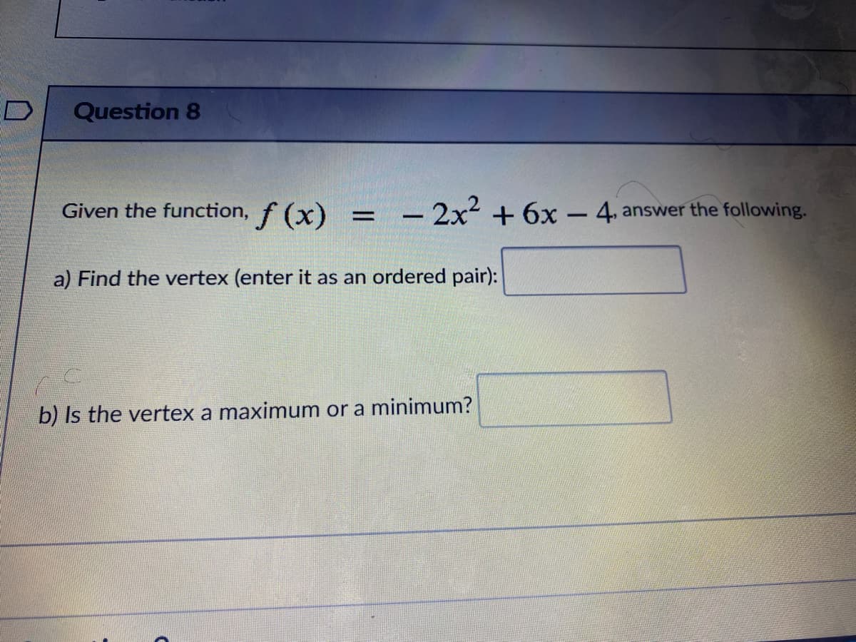 ED
Question 8
Given the function, f (x)
-2x² +6x - 4, answer the following.
a) Find the vertex (enter it as an ordered pair):
b) Is the vertex a maximum or a minimum?
