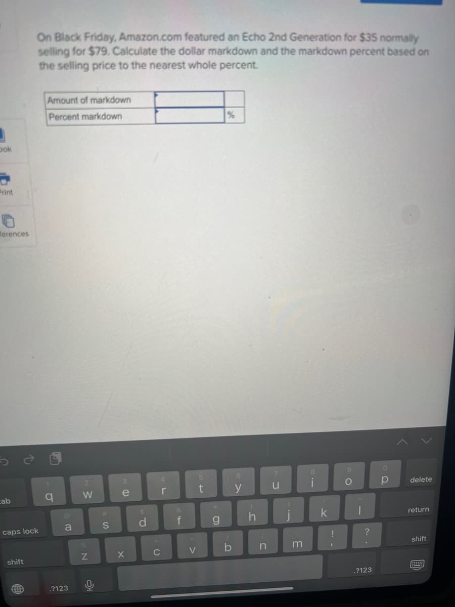 J
book
Print
Terences
cab
caps lock
shift
On Black Friday, Amazon.com featured an Echo 2nd Generation for $35 normally
selling for $79. Calculate the dollar markdown and the markdown percent based on
the selling price to the nearest whole percent.
ett
Amount of markdown
Percent markdown
1
q
a
.?123
2
W
N
0
#
S
3
e
X
$
d
с
4
r
&
34
f
V
5
t
g
%
b
6
y
(
h
1
n
u
i
m
8
i
k
!
I
9
O
H
1
?
.?123
0
р
delete
return
shift