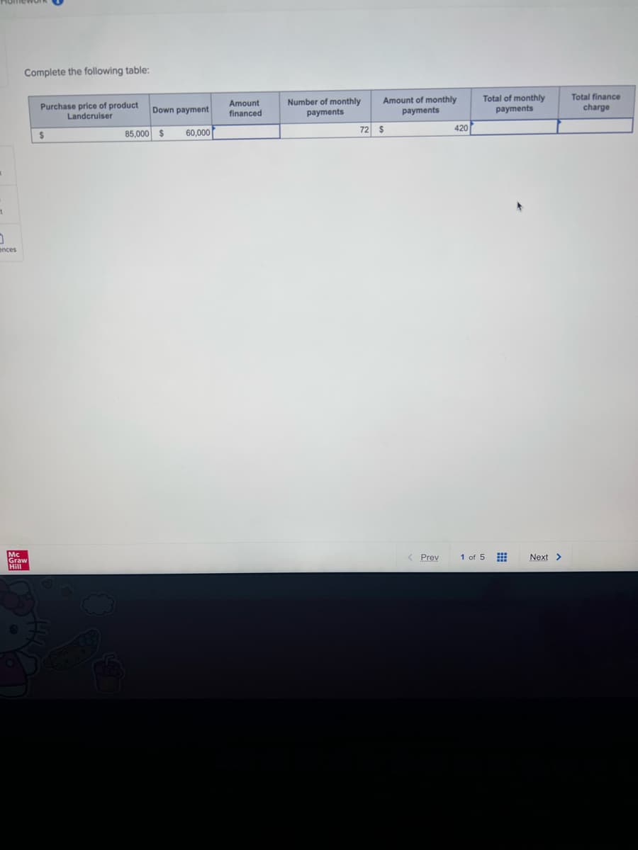 1
0
ences
Complete the following table:
Mc
Graw
Hill
Purchase price of product
Landcruiser
$
y
Amount
Down payment financed
85,000 $ 60,000
Number of monthly
payments
Amount of monthly
payments
72 $
< Prev
420
Total of monthly
payments
1 of 5
***
Next >
Total finance
charge