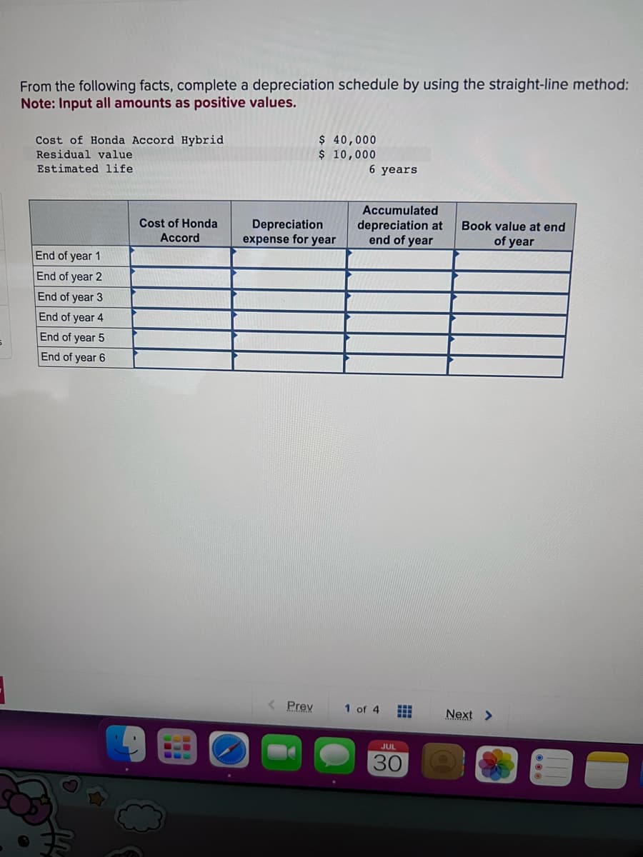 5
From the following facts, complete a depreciation schedule by using the straight-line method:
Note: Input all amounts as positive values.
Cost of Honda Accord Hybrid
Residual value
Estimated life
End of year 1
End of year 2
End of year 3
End of year 4
End of year 5
End of year 6
Cost of Honda
Accord
CLE
$ 40,000
$ 10,000
Depreciation
expense for year
< Prev
6 years
Accumulated
depreciation at
end of year
1 of 4 ⠀
JUL
30
Book value at end
of year
Next >