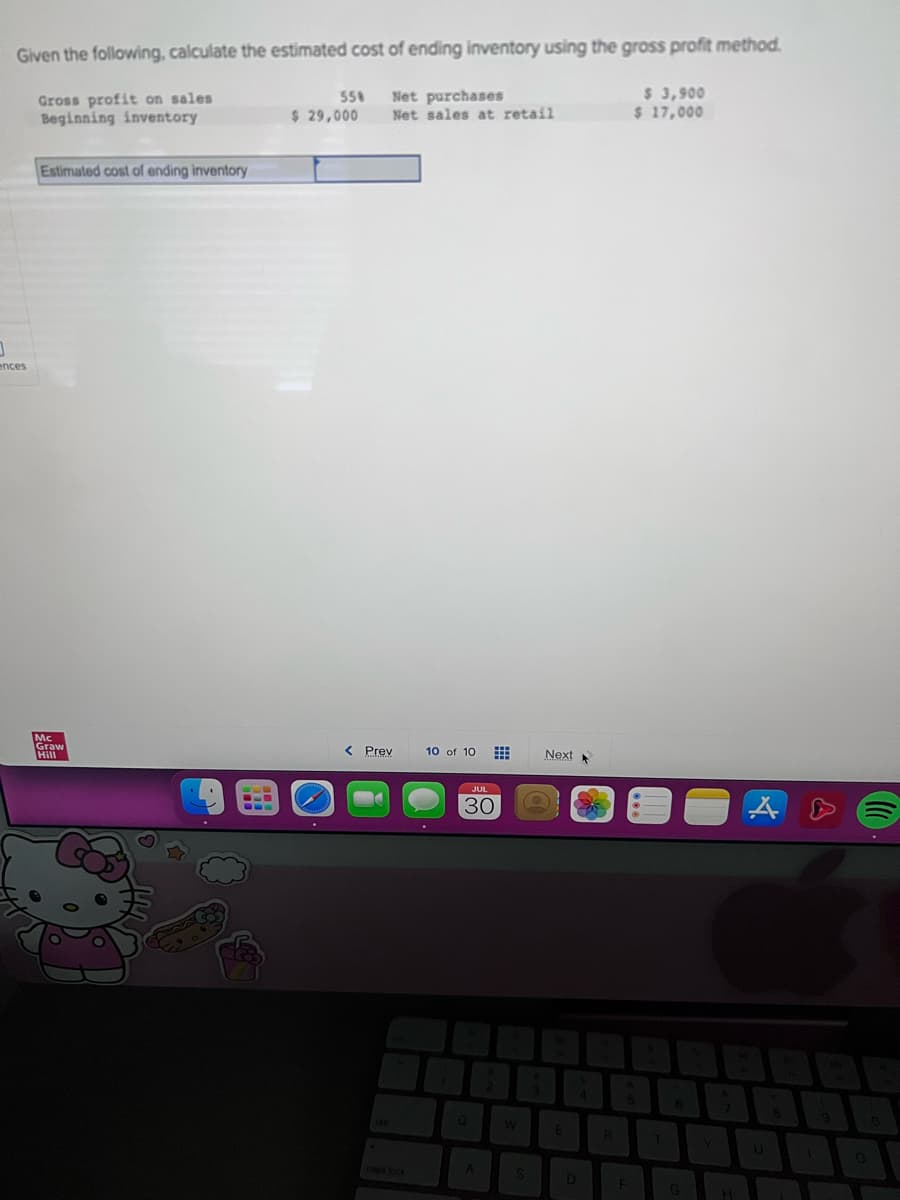 0
Given the following, calculate the estimated cost of ending inventory using the gross profit method.
Gross profit on sales
Beginning inventory
$ 3,900
$ 17,000
ences
Estimated cost of ending inventory
Mc
Graw
Hill
-LD
--
55%
$ 29,000
Net purchases
Net sales at retail
< Prev
caps lock
10 of 10
JUL
30
Q
A
W
S
S
Next
E
D
4
R
5
F
6
G
H
A
8
T