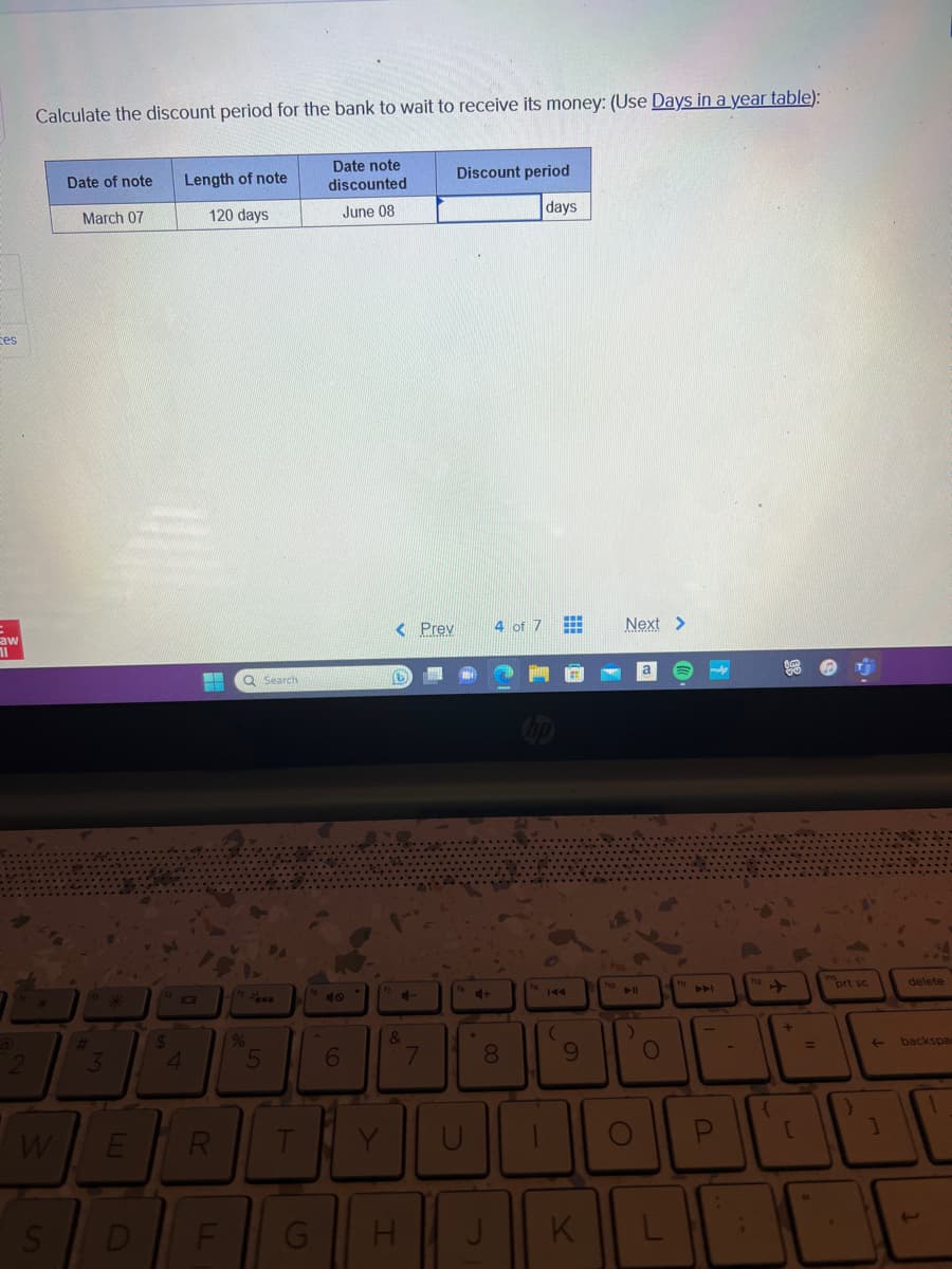 ces
saw
11
2
Calculate the discount period for the bank to wait to receive its money: (Use Days in a year table):
Date note
discounted
June 08
Date of note
S
March 07
#
M
3
3
W E
D
$
4
Length of note
120 days
1
R
LL
Q Search
%
5
T
6
< Prev
D
4-
&
G H
N
7
Discount period
days
U
4+
.
4 of 7
8
J
(
#
9
K
Next >
holl
O
L
ADI
P
-
(
[
=
prt sc
←
]
delete
backspa