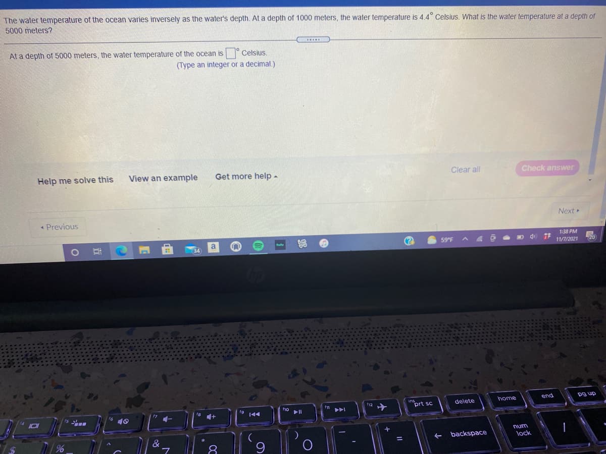 The water temperature of the ocean varies inversely as the water's depth. At a depth of 1000 meters, the water temperature is 4.4° Celsius. What is the water temperature at a depth of
5000 meters?
At a depth of 5000 meters, the water temperature of the ocean is ° Celsius.
(Type an integer or a decimal.)
Help me solve this
View an example
Get more help -
Clear all
Check answer
* Previous
Next
1:38 PM
59°F
11/7/2021
home
end
pg up
"prt sc
delete
18 1+
19 144
17
10
num
&
backspace
lock
8.
