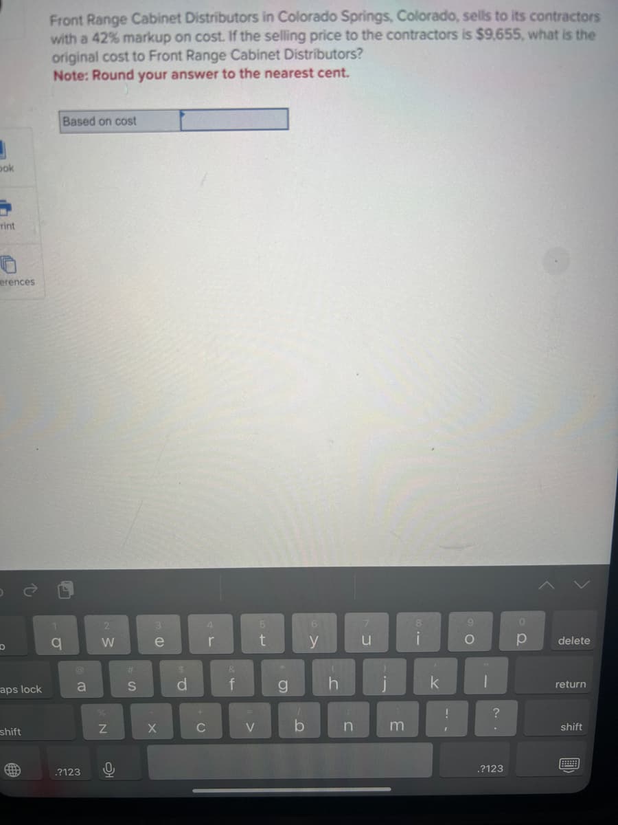 J
bok
rint
erences
D
aps lock
shift
(th
Front Range Cabinet Distributors in Colorado Springs, Colorado, sells to its contractors
with a 42% markup on cost. If the selling price to the contractors is $9,655, what is the
original cost to Front Range Cabinet Distributors?
Note: Round your answer to the nearest cent.
1
q
Based on cost
a
.?123
2
W
%
N
0
#
S
3
e
(D
X
$
d
+
C
4
r
&
f
V
5
t
g
1
b
6
y
h
n
u
)
i
3
8
i
k
--
!
9
O
-
?
.?123
0
р
delete
return
shift
BE