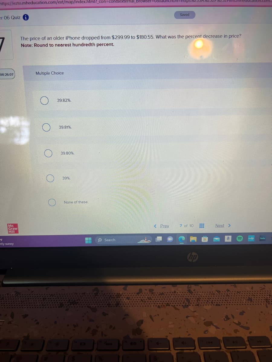 https://ezto.mheducation.com/ext/map/index.html?_con=con&external_browser=0&URCHOR=https%253A%252F%252F
er 06 Quiz i
00:26:07
Mc
Graw
Hill
PF
tly sunny
The price of an older iPhone dropped from $299.99 to $180.55. What was the percent decrease in price?
Note: Round to nearest hundredth percent.
Multiple Choice
O
39.82%.
39.81%.
39.80%.
39%.
None of these.
14
WW
110
O Search
Saved
< Prev
7 of 10
hp
www
Next >
www.b
hulu