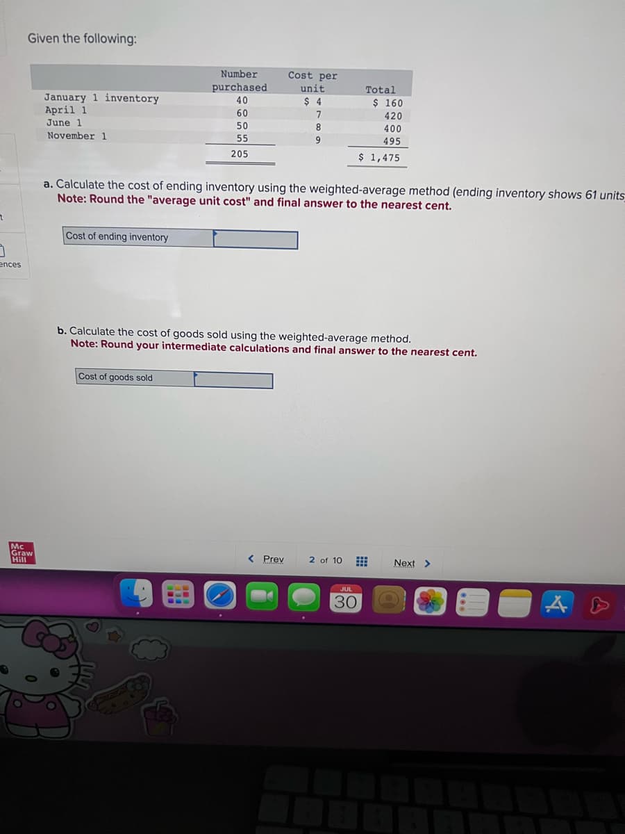 7
3
ences
Given the following:
Mc
Graw
Hill
January 1 inventory
April 1
June 1
November 1
Cost of ending inventory
Number
purchased
40
60
50
55
205
Cost of goods sold
Cost per
unit
$ 4
7
8
9
a. Calculate the cost of ending inventory using the weighted-average method (ending inventory shows 61 units_
Note: Round the "average unit cost" and final answer to the nearest cent.
< Prev
Total
b. Calculate the cost of goods sold using the weighted-average method.
Note: Round your intermediate calculations and final answer to the nearest cent.
$ 160
420
400
495
$ 1,475
2 of 10 #
JUL
30
Next >
AS