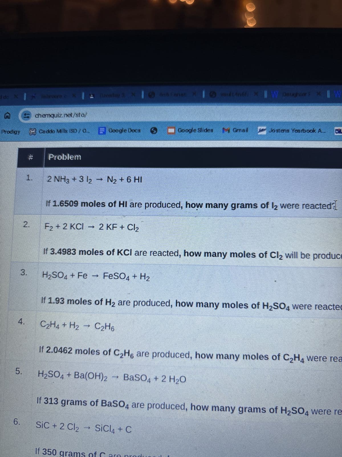 I do X Tabroom.c X Tuesday 3 X Iné Fanati
And Fanati X
vault 4n6fix || W Daughter P * || W
chemquiz.net/sto/
Prodigy Caddo Mills (SD/Q Google Docs ■Google Slides Gmail Jostens Yearbook A.
1.
Problem
2 NH3 + 3 12 → N2 + 6 HI
If 1.6509 moles of HI are produced, how many grams of 12 were reacted?
2.
F2+2 KCI 2 KF + Cl2
If 3.4983 moles of KCI are reacted, how many moles of Cl₂ will be produce
3.
H2SO4 + Fe FeSO4 + H2
4.
If 1.93 moles of H2 are produced, how many moles of H2SO4 were reacted
C2H4 + H2 C2H6
If 2.0462 moles of C2H6 are produced, how many moles of C2H4 were rea
5.
H₂SO4 + Ba(OH)2 → BaSO4 + 2 H₂O
6.
If 313 grams of BaSO4 are produced, how many grams of H2SO4 were re-
SiC + 2 Cl₂
SiCl4 + C
If 350
ms of