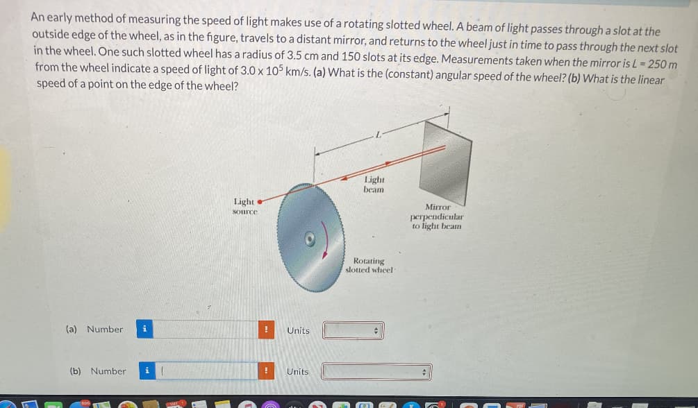 An early method of measuring the speed of light makes use of a rotating slotted wheel. A beam of light passes through a slot at the
outside edge of the wheel, as in the figure, travels to a distant mirror, and returns to the wheel just in time to pass through the next slot
in the wheel. One such slotted wheel has a radius of 3.5 cm and 150 slots at its edge. Measurements taken when the mirror is L= 250 m
from the wheel indicate a speed of light of 3.0 x 105 km/s. (a) What is the (constant) angular speed of the wheel? (b) What is the linear
speed of a point on the edge of the wheel?
Light
beam
Light
Mirror
SOurce
perpendicular
to light beam
Rotating
slotted wheel
(a) Number
i
Units
(b) Number
i
Units
