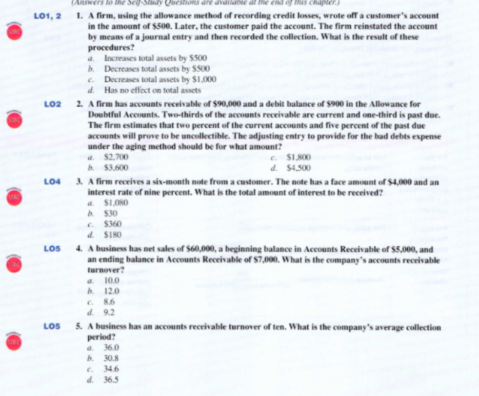 (Answers to the Self-Study Questions dare available at the end of this chapter.)
1. A firm, using the allowance method of recording credit losses, wrote off a customer's account
in the amount of $500. Later, the customer paid the account. The firm reinstated the account
by means of a journal entry and then recorded the collection. What is the result of these
procedures?
a. Increases total assets by S500
b. Decreases total assets by $500
c. Decreases total assets by S1,000
d. Has no effect on total assets
L01, 2
LO2
2. A firm has accounts receivable of $90,000 and a debit balance of $900 in the Allowance for
Doubtful Accounts. Two-thirds of the accounts receivable are current and one-third is past due.
The firm estimates that two percent of the current accounts and five percent of the past due
accounts will prove to be uncollectible. The adjusting entry to provide for the bad debts expense
under the aging method should be for what amount?
a. $2,700
b. $3,600
c. $1,800
d. $4,500
3. A firm receives a six-month note from a customer. The note has a face amount of $4,000 and an
interest rate of nine percent. What is the total amount of interest to be received?
a. $1,080
b. $30
c. $360
d. $180
LO4
ATRC
4. A business has net sales of $60,000, a beginning balance in Accounts Receivable of $5,000, and
an ending balance in Accounts Receivable of $7,000. What is the company's accounts receivable
turnover?
10.0
b. 12.0
c. 8.6
d. 9.2
LO5
a.
5. A business has an accounts receivable turnover of ten. What is the company's average collection
period?
36.0
LOS
a.
b.
30.8
c.
34.6
d. 36.5
