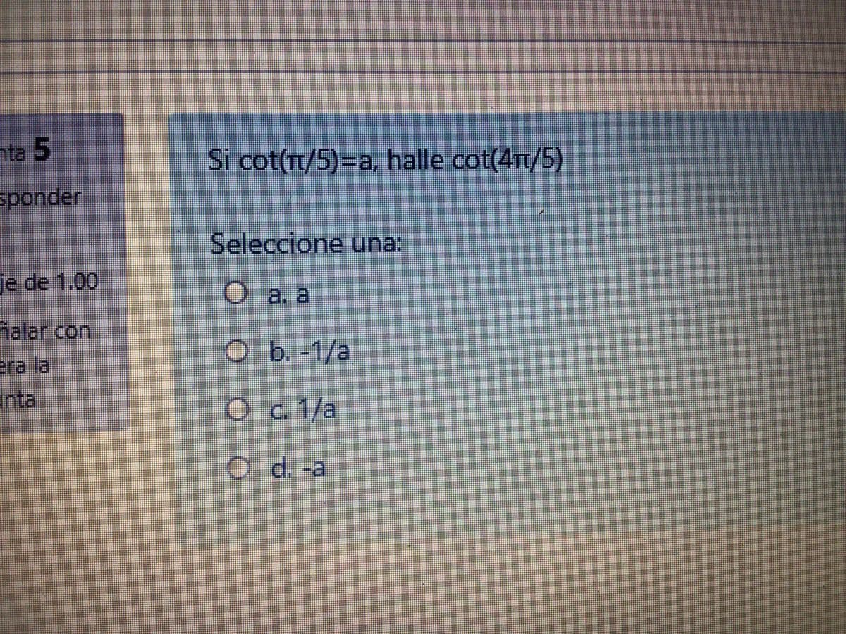 nta 5
Si cot(T/5)=a, halle cot(4Tt/5)
sponder
Seleccione una:
je de 1.00
O a. a
halar con
Ob.-1/a
era la
inta
Oc 1/a
Od.-a
