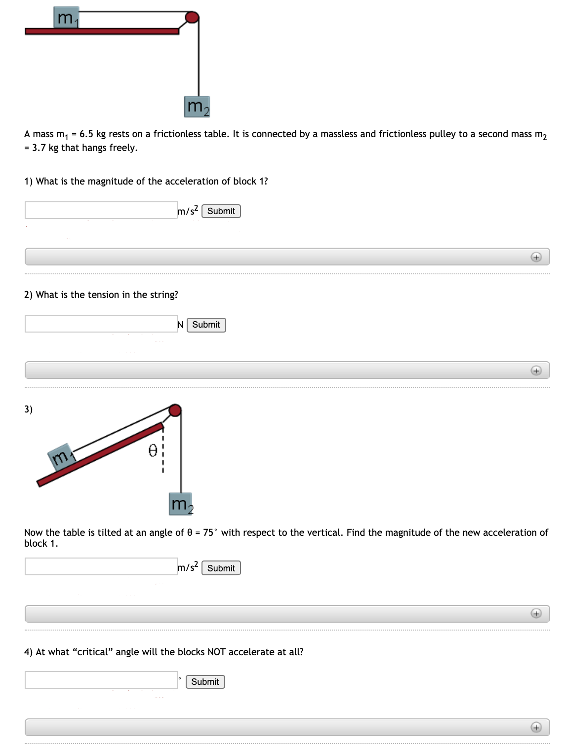 m.
m2
A mass m, = 6.5 kg rests on a frictionless table. It is connected by a massless and frictionless pulley to a second mass m,
= 3.7 kg that hangs freely.
1) What is the magnitude of the acceleration of block 1?
m/s? [ Submit
+)
2) What is the tension in the string?
N Submit
3)
m,
m.
Now the table is tilted at an angle of 0 = 75° with respect to the vertical. Find the magnitude of the new acceleration of
block 1.
m/s Submit
+)
4) At what "critical" angle will the blocks NOT accelerate at all?
Submit
+)
..................... ....... .
................. ........ .......
