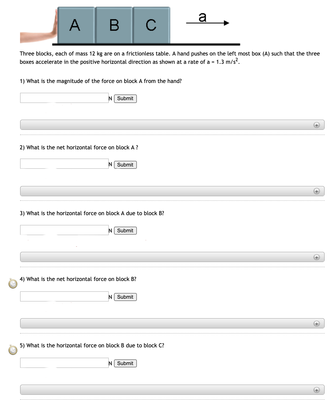 a
A
В
C
Three blocks, each of mass 12 kg are on a frictionless table. A hand pushes on the left most box (A) such that the three
boxes accelerate in the positive horizontal direction as shown at a rate of a = 1.3 m/s?.
1) What is the magnitude of the force on block A from the hand?
N Submit
2) What is the net horizontal force on block A?
N
Submit
+)
3) What is the horizontal force on block A due to block B?
N Submit
+)
4) What is the net horizontal force on block B?
N Submit
5) What is the horizontal force on block B due to block C?
N Submit
