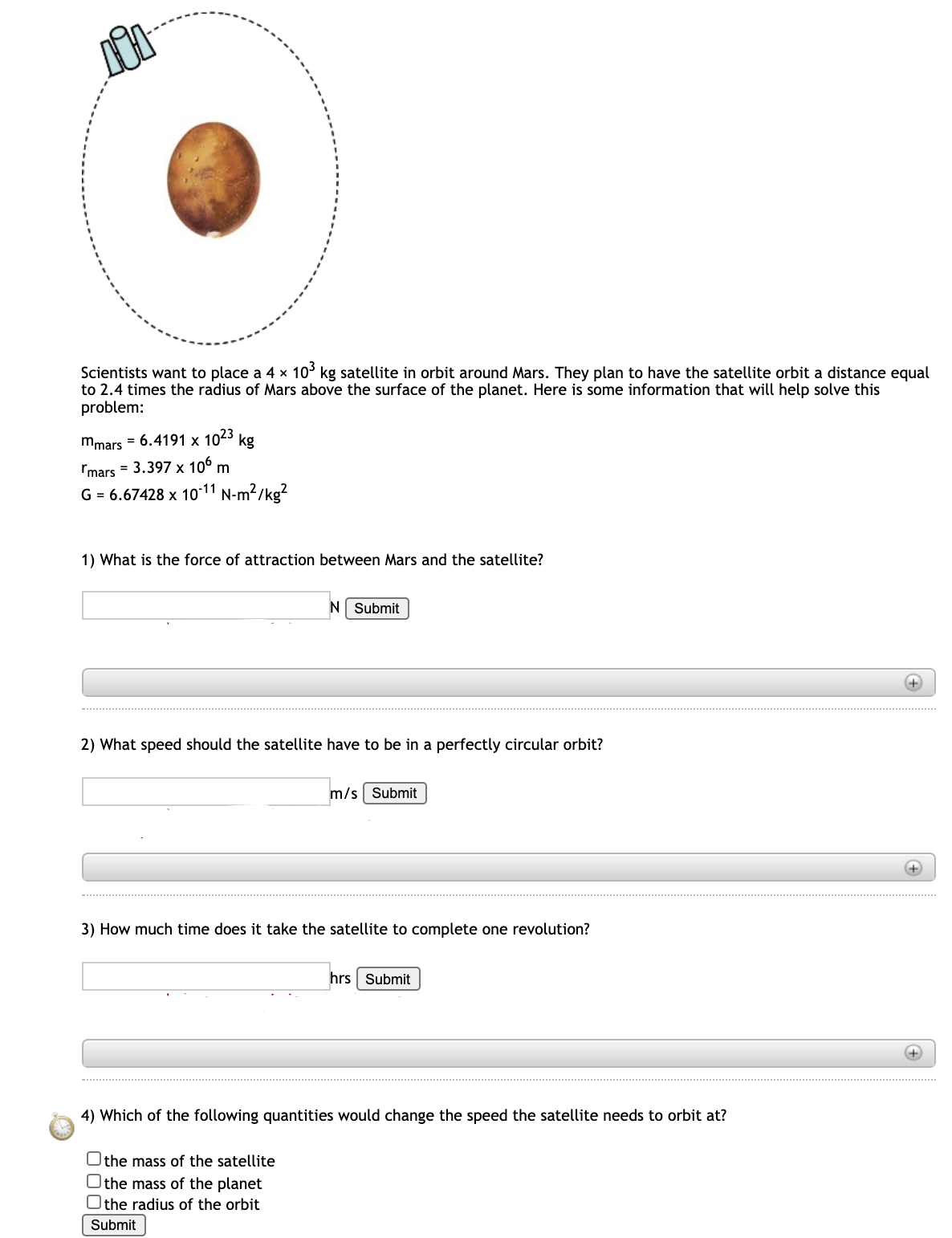 Scientists want to place a 4 × 10' kg satellite in orbit around Mars. They plan to have the satellite orbit a distance equal
to 2.4 times the radius of Mars above the surface of the planet. Here is some information that will help solve this
problem:
mmars = 6.4191 x
1023
kg
Imars = 3.397 x 106
m
G = 6.67428 x 1o-11 N-m?/kg?
1) What is the force of attraction between Mars and the satellite?
N Submit
2) What speed should the satellite have to be in a perfectly circular orbit?
m/s Submit
3) How much time does it take the satellite to complete one revolution?
hrs Submit
+)
4) Which of the following quantities would change the speed the satellite needs to orbit at?
Othe mass of the satellite
Othe mass of the planet
Othe radius of the orbit
Submit
