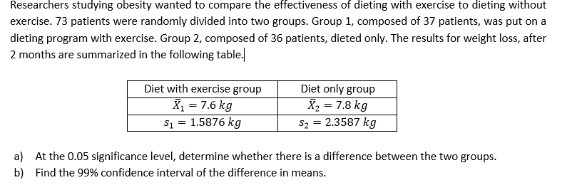 Researchers studying obesity wanted to compare the effectiveness of dieting with exercise to dieting without
exercise. 73 patients were randomly divided into two groups. Group 1, composed of 37 patients, was put on a
dieting program with exercise. Group 2, composed of 36 patients, dieted only. The results for weight loss, after
2 months are summarized in the following table.
Diet with exercise group
Diet only group
X = 7.6 kg
s1 = 1.5876 kg
X2 = 7.8 kg
sz = 2.3587 kg
a) At the 0.05 significance level, determine whether there is a difference between the two groups.
b) Find the 99% confidence interval of the difference in means.
