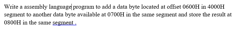 Write a assembly language| program to add a data byte located at offset 0600H in 4000H
segment to another data byte available at 0700H in the same segment and store the result at
0800H in the same segment.
