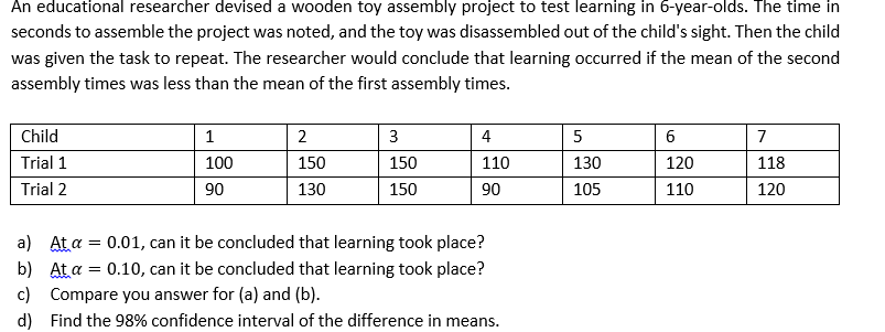 An educational researcher devised a wooden toy assembly project to test learning in 6-year-olds. The time in
seconds to assemble the project was noted, and the toy was disassembled out of the child's sight. Then the child
was given the task to repeat. The researcher would conclude that learning occurred if the mean of the second
assembly times was less than the mean of the first assembly times.
Child
1
3
4
6
7
Trial 1
100
150
150
110
130
120
118
Trial 2
90
130
150
90
105
110
120
a) At a = 0.01, can it be concluded that learning took place?
b) At a = 0.10, can it be concluded that learning took place?
c) Compare you answer for (a) and (b).
d) Find the 98% confidence interval of the difference in means.
