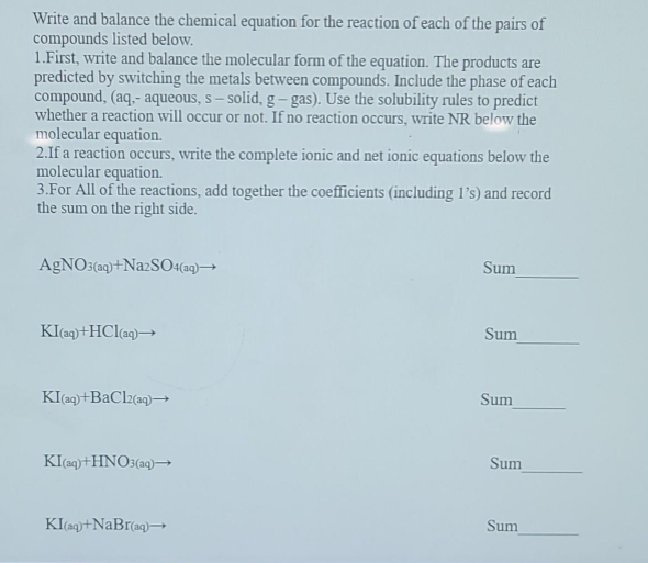 Write and balance the chemical equation for the reaction of each of the pairs of
compounds listed below.
1.First, write and balance the molecular form of the equation. The products are
predicted by switching the metals between compounds. Include the phase of each
compound, (aq.- aqueous, s- solid, g-gas). Use the solubility rules to predict
whether a reaction will occur or not. If no reaction occurs, write NR below the
molecular equation.
2.If a reaction occurs, write the complete ionic and net ionic equations below the
molecular equation.
3.For All of the reactions, add together the coefficients (including 1's) and record
the sum on the right side.
AgNO3(aq)+Na2SO4(aq)→→→
KI(aq) +HCl(aq)→
KI (aq) +BaCl2(aq)→→
KI(aq) +HNO3(aq)→→→
KI(aq)+NaBr(aq) →
Sum
Sum
Sum
Sum
Sum