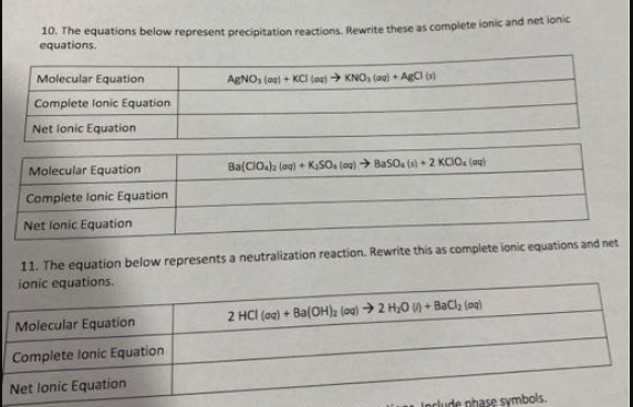 10. The equations below represent precipitation reactions. Rewrite these as complete ionic and net ionic
equations.
Molecular Equation
Complete Ionic Equation
Net Ionic Equation
Molecular Equation
Complete lonic Equation
Net Ionic Equation
AgNO, (aq) + KCI (og) → KNO, (aq) + AgCl (s)
Molecular Equation
Complete Ionic Equation
Net Ionic Equation
Ba(ClO4)2 (aq) + K₂SO4 (ng) BaSO (s) + 2 KCIO₂(g)
11. The equation below represents a neutralization reaction. Rewrite this as complete ionic equations and net
ionic equations.
2 HCl(aq) + Ba(OH)2 (aq) → 2 H₂O )+ BaCl₂ (aq)
Include phase symbols.