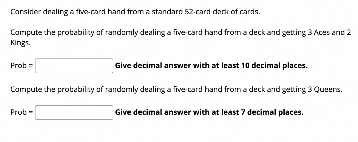 Consider dealing a five-card hand from a standard 52-card deck of cards.
Compute the probability of randomly dealing a five-card hand from a deck and getting 3 Aces and 2
Kings.
Prob =
Give decimal answer with at least 10 decimal places.
Compute the probability of randomly dealing a five-card hand from a deck and getting 3 Queens.
Prob =
Give decimal answer with at least 7 decimal places.
