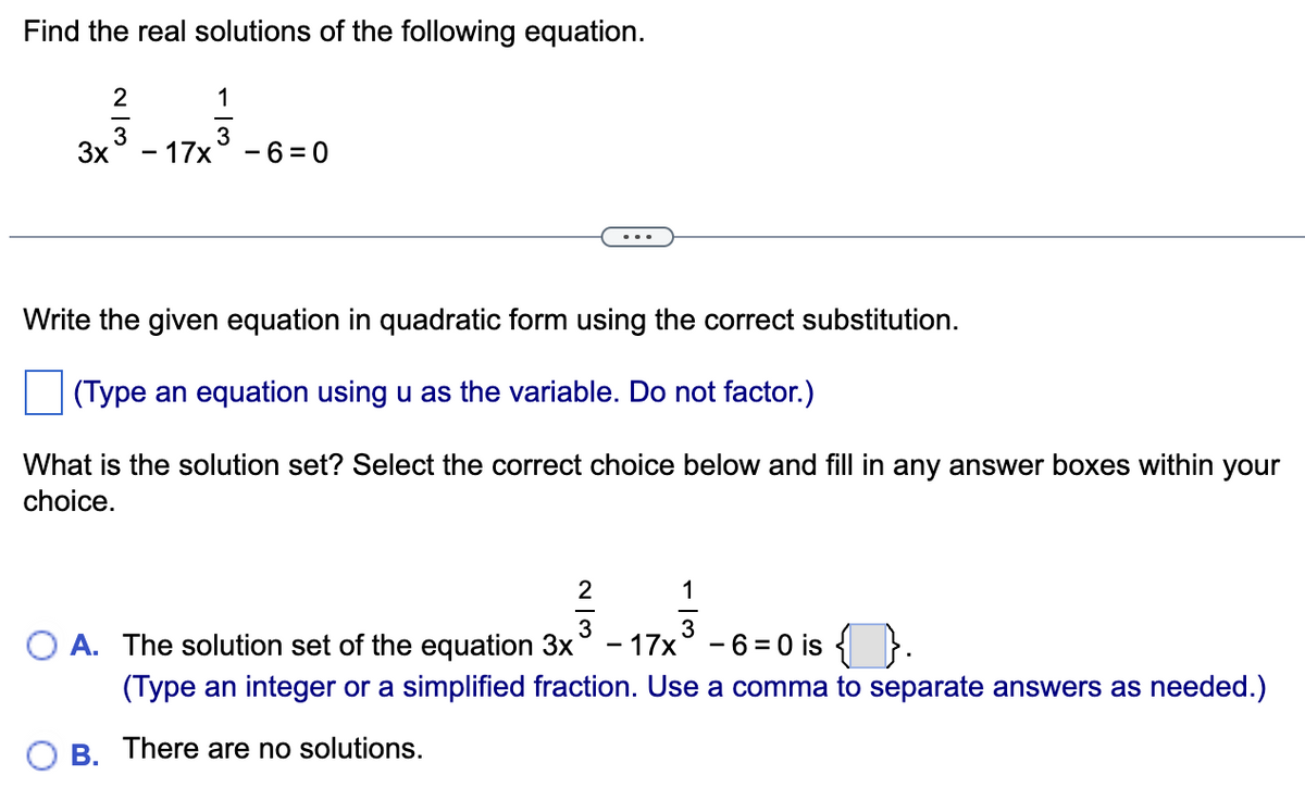 Find the real solutions of the following equation.
1
213131
3
3x - 17x -6=0
Write the given equation in quadratic form using the correct substitution.
(Type an equation using u as the variable. Do not factor.)
What is the solution set? Select the correct choice below and fill in any answer boxes within your
choice.
2
113
3
OA. The solution set of the equation 3x - 17x³ - 6=0 is { }.
(Type an integer or a simplified fraction. Use a comma to separate answers as needed.)
B. There are no solutions.