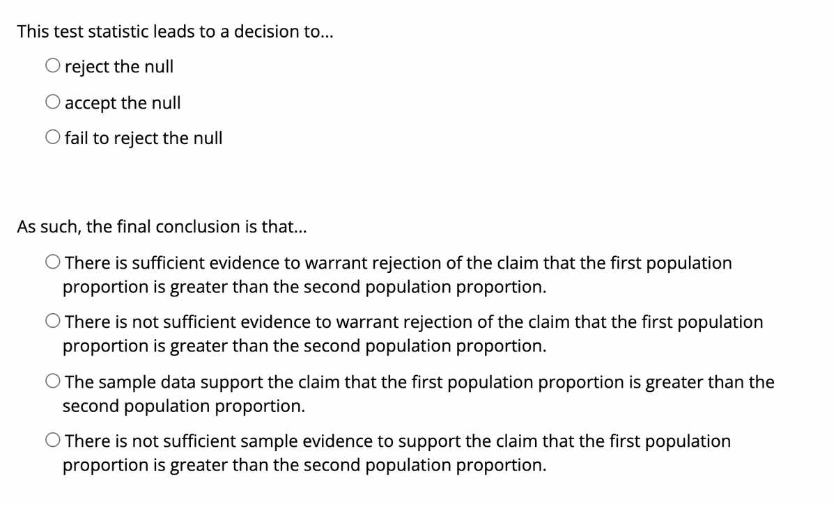 This test statistic leads to a decision to...
O reject the null
accept the null
fail to reject the null
As such, the final conclusion is that...
O There is sufficient evidence to warrant rejection
proportion is greater than the second population proportion.
the claim that the first population
O There is not sufficient evidence to warrant rejection of the claim that the first population
proportion is greater than the second population proportion.
O The sample data support the claim that the first population proportion is greater than the
second population proportion.
O There is not sufficient sample evidence to support the claim that the first population
proportion is greater than the second population proportion.
