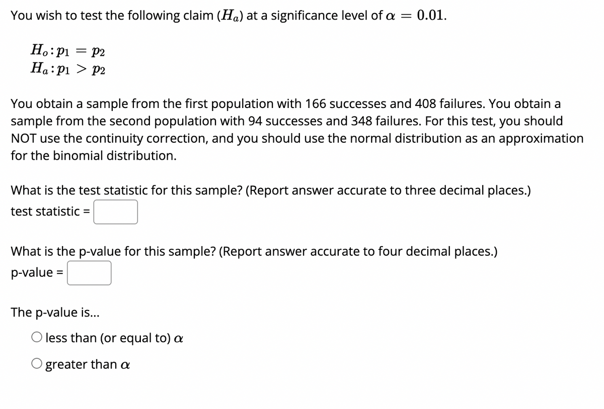 You wish to test the following claim (Ha) at a significance level of a =
0.01.
H.:p1 = p2
Ha:pi > P2
You obtain a sample from the first population with 166 successes and 408 failures. You obtain a
sample from the second population with 94 successes and 348 failures. For this test, you should
NOT use the continuity correction, and you should use the normal distribution as an approximation
for the binomial distribution.
What is the test statistic for this sample? (Report answer accurate to three decimal places.)
test statistic =
What is the p-value for this sample? (Report answer accurate to four decimal places.)
p-value =
The p-value is...
O less than (or equal to) a
O greater than a
