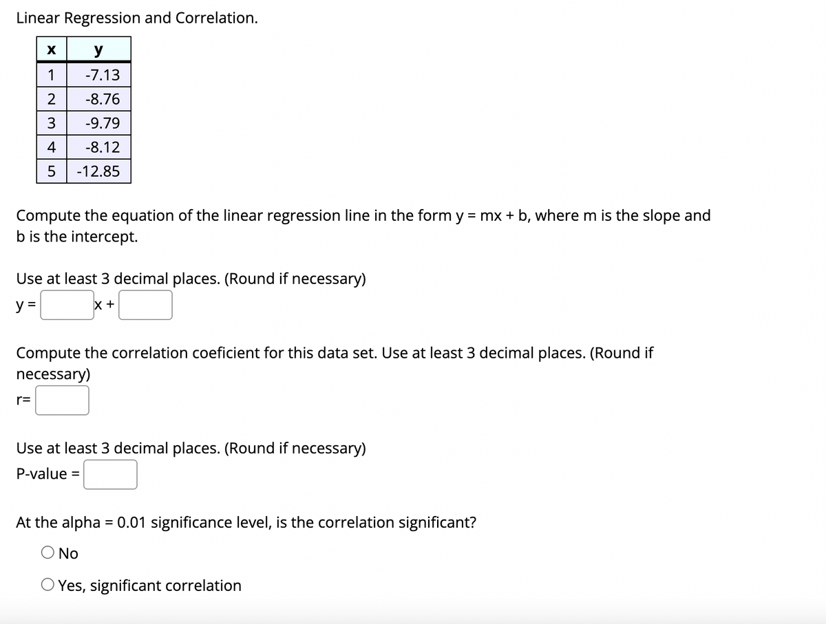 Linear Regression and Correlation.
y
1
-7.13
2
-8.76
3
-9.79
4
-8.12
5
-12.85
Compute the equation of the linear regression line in the form y = mx + b, where m is the slope and
b is the intercept.
Use at least 3 decimal places. (Round if necessary)
y =
Compute the correlation coeficient for this data set. Use at least 3 decimal places. (Round if
necessary)
r=
Use at least 3 decimal places. (Round if necessary)
P-value
At the alpha = 0.01 significance level, is the correlation significant?
O No
O Yes, significant correlation
