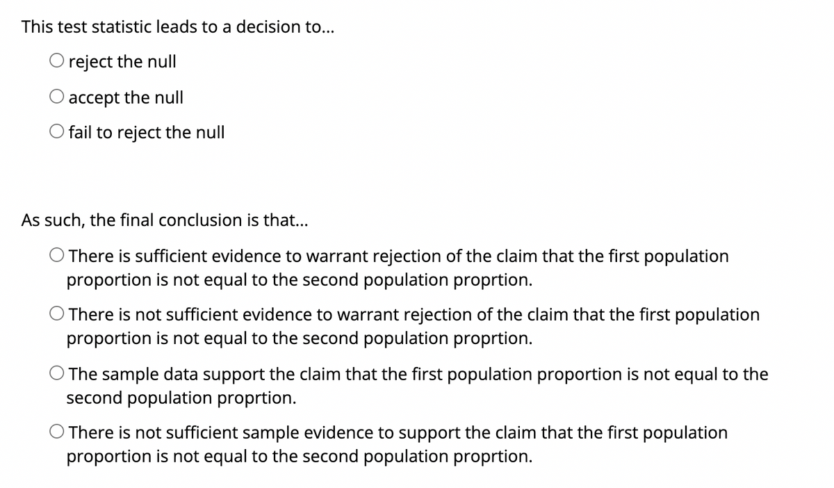 This test statistic leads to a decision to...
O reject the null
accept the null
fail to reject the null
As such, the final conclusion is that...
There is sufficient evidence to warrant rejection of the claim that the first population
proportion is not equal to the second population proprtion.
O There is not sufficient evidence to warrant rejection of the claim that the first population
proportion is not equal to the second population proprtion.
O The sample data support the claim that the first population proportion is not equal to the
second population proprtion.
O There is not sufficient sample evidence to support the claim that the first population
proportion is not equal to the second population proprtion.
