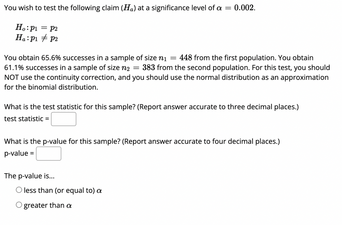 You wish to test the following claim (Ha) at a significance level of a =
0.002.
Ho:p1
= P2
Ha:pi + P2
You obtain 65.6% successes in a sample of size ni
61.1% successes in a sample of size n2
NOT use the continuity correction, and you should use the normal distribution as an approximation
448 from the first population. You obtain
383 from the second population. For this test, you should
for the binomial distribution.
What is the test statistic for this sample? (Report answer accurate to three decimal places.)
test statistic
What is the p-value for this sample? (Report answer accurate to four decimal places.)
p-value =
%3D
The p-value is...
O less than (or equal to) a
O greater than a
