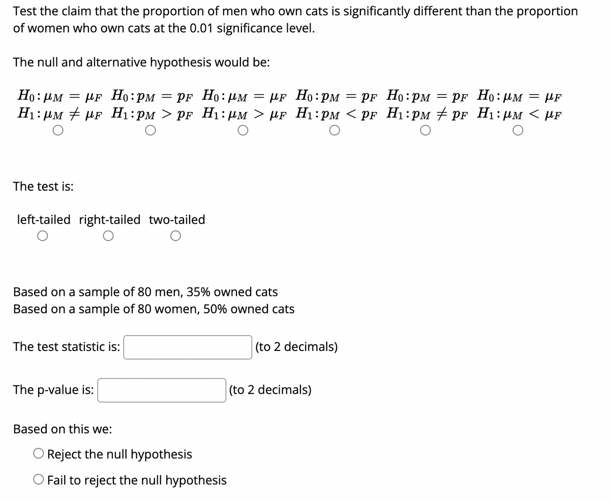 Test the claim that the proportion of men who own cats is significantly different than the proportion
of women who own cats at the 0.01 significance level.
The null and alternative hypothesis would be:
Ho: PM
µF Ho:PM
PF Ho:UM
pF Ho: им — pF Ho:рм — pғ Но:рм
Ні: рм # pr Hi:рм > pF Hі: рм > иF Hі:рм < pr Hi:рм # pr Hі: рм < pF
= µF
The test is:
left-tailed right-tailed two-tailed
Based on a sample of 80 men, 35% owned cats
Based on a sample of 80 women, 50% owned cats
The test statistic is:
(to 2 decimals)
The p-value is:
|(to 2 decimals)
Based on this we:
O Reject the null hypothesis
O Fail to reject the null hypothesis
