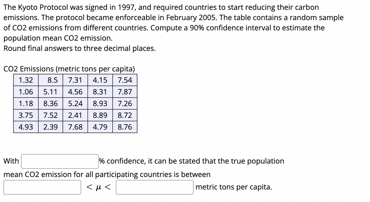 The Kyoto Protocol was signed in 1997, and required countries to start reducing their carbon
emissions. The protocol became enforceable in February 2005. The table contains a random sample
of CO2 emissions from different countries. Compute a 90% confidence interval to estimate the
population mean CO2 emission.
Round final answers to three decimal places.
CO2 Emissions (metric tons per capita)
1.32
8.5
7.31
4.15
7.54
1.06
5.11
4.56
8.31
7.87
1.18
8.36
5.24
8.93
7.26
3.75
7.52
2.41
8.89
8.72
4.93
2.39
7.68
4.79
8.76
With
% confidence, it can be stated that the true population
mean CO2 emission for all participating countries is between
metric tons per capita.
