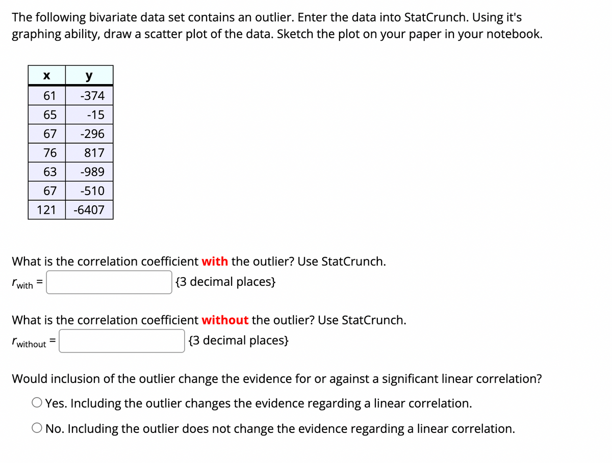 The following bivariate data set contains an outlier. Enter the data into StatCrunch. Using it's
graphing ability, draw a scatter plot of the data. Sketch the plot on your paper in your notebook.
y
61
-374
65
-15
67
-296
76
817
63
-989
67
-510
121
-6407
What is the correlation coefficient with the outlier? Use StatCrunch.
rwith
{3 decimal places}
%3D
What is the correlation coefficient without the outlier? Use StatCrunch.
rwithout
|{3 decimal places}
%3D
Would inclusion of the outlier change the evidence for or against a significant linear correlation?
O Yes. Including the outlier changes the evidence regarding a linear correlation.
O No. Including the outlier does not change the evidence regarding a linear correlation.
