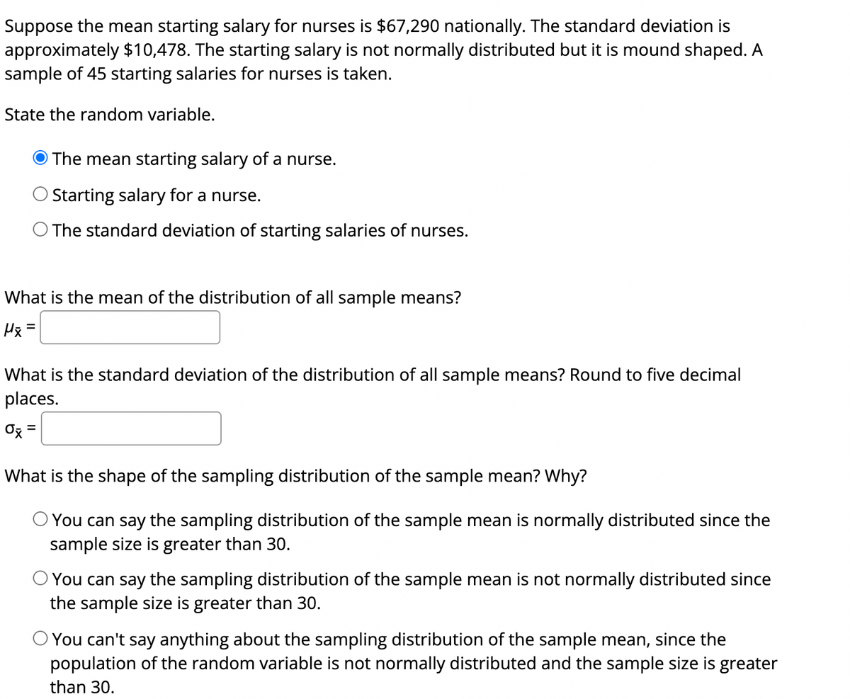 Suppose the mean starting salary for nurses is $67,290 nationally. The standard deviation is approximately $10,478. The starting salary is not normally distributed, but it is mound shaped. A sample of 45 starting salaries for nurses is taken.

**State the random variable:**
- The mean starting salary of a nurse.
- Starting salary for a nurse.
- The standard deviation of starting salaries of nurses.

The correct choice is: 
- The mean starting salary of a nurse.

**What is the mean of the distribution of all sample means?**

\[ \mu_{\bar{x}} = \]

**What is the standard deviation of the distribution of all sample means? Round to five decimal places.**

\[ \sigma_{\bar{x}} = \]

**What is the shape of the sampling distribution of the sample mean? Why?**

- You can say the sampling distribution of the sample mean is normally distributed since the sample size is greater than 30.
  
- You can say the sampling distribution of the sample mean is not normally distributed since the sample size is greater than 30.
  
- You can't say anything about the sampling distribution of the sample mean, since the population of the random variable is not normally distributed and the sample size is greater than 30.

The correct choice is:
- You can say the sampling distribution of the sample mean is normally distributed since the sample size is greater than 30.