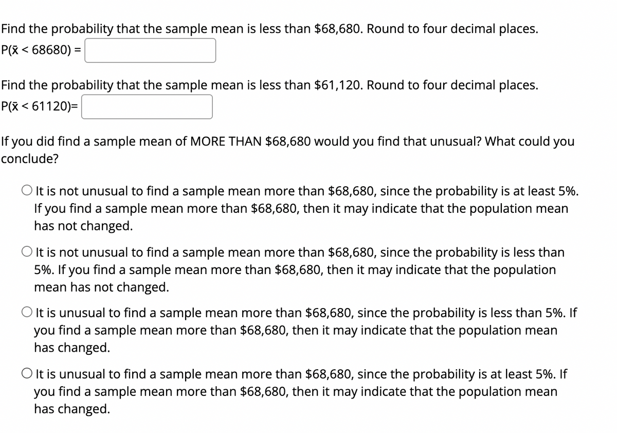 ### Probability and Statistics Exercise

**Objective:** Determine probabilities and interpret results regarding sample means.

#### Tasks:

1. **Find the Probability:**
   - **Question:** What is the probability that the sample mean is less than $68,680?
     - **Notation:** P(