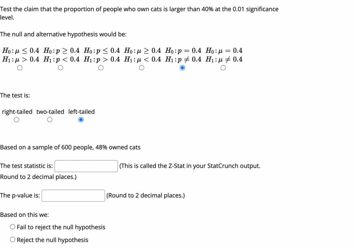 Test the claim that the proportion of people who own cats is larger than 40% at the 0.01 significance
level.
The null and alternative hypothesis would be:
Ho: µ < 0.4 Họ:p > 0.4 Ho:p< 0.4 Ho: µ > 0.4 Ho:p
H1:µ > 0.4 H1:p < 0.4 H1:p > 0.4 H1: µ < 0.4 H1:p # 0.4 H1:µ # 0.4
= 0.4 Ho:µ = 0.4
The test is:
right-tailed two-tailed left-tailed
Based on a sample of 600 people, 48% owned cats
The test statistic is:
(This is called the Z-Stat in your StatCrunch output.
Round to 2 decimal places.)
The p-value is:
(Round to 2 decimal places.)
Based on this we:
O Fail to reject the null hypothesis
O Reject the null hypothesis
