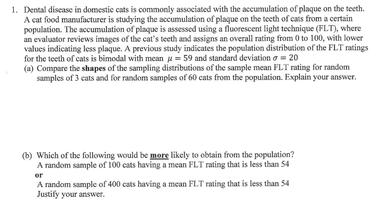 1. Dental disease in domestic cats is commonly associated with the accumulation of plaque on the teeth.
A cat food manufacturer is studying the accumulation of plaque on the teeth of cats from a certain
population. The accumulation of plaque is assessed using a fluorescent light technique (FLT), where
an evaluator reviews images of the cat's teeth and assigns an overall rating from 0 to 100, with lower
values indicating less plaque. A previous study indicates the population distribution of the FLT ratings
for the teeth of cats is bimodal with mean u = 59 and standard deviation o =
(a) Compare the shapes of the sampling distributions of the sample mean FLT rating for random
samples of 3 cats and for random samples of 60 cats from the population. Explain your answer.
20
(b) Which of the following would be more likely to obtain from the population?
A random sample of 100 cats having a mean FLT rating that is less than 54
or
A random sample of 400 cats having a mean FLT rating that is less than 54
Justify your answer.
