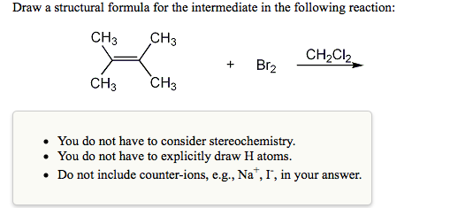 Draw a structural formula for the intermediate in the following reaction:
CH3
CH3
CH2CI2
Br2
+
CH3
CH3
You do not have to consider stereochemistry.
• You do not have to explicitly draw H atoms.
• Do not include counter-ions, e.g., Na", I', in your answer.
