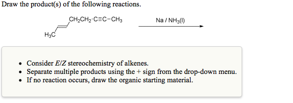 Draw the product(s) of the following reactions.
CH,CH2-C=C-CH3
Na / NH3(1)
H3C
Consider E/Z stereochemistry of alkenes.
• Separate multiple products using the + sign from the drop-down menu.
• If no reaction occurs, draw the organic starting material.
